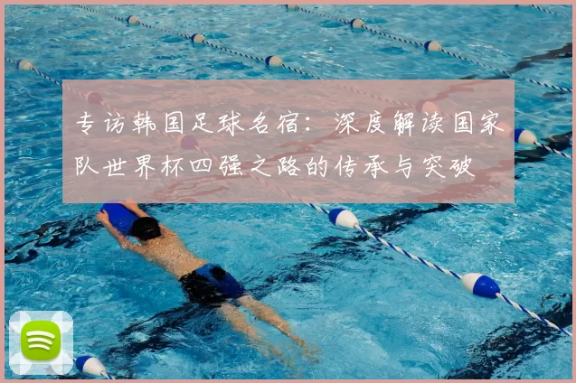 专访韩国足球名宿:深度解读国家队世界杯四强之路的传承与突破