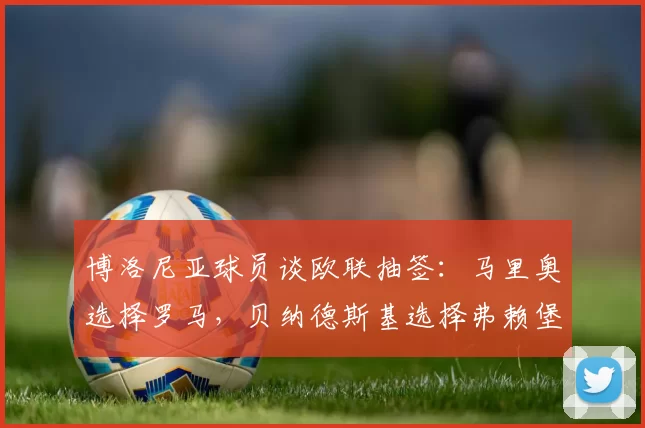 博洛尼亚球员谈欧联抽签:马里奥选择罗马,贝纳德斯基选择弗赖堡