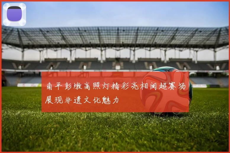 南平彭墩高照灯精彩亮相闽超赛场展现非遗文化魅力