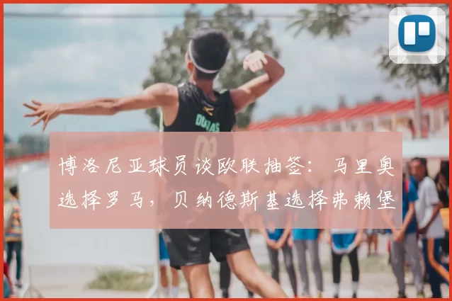 博洛尼亚球员谈欧联抽签:马里奥选择罗马,贝纳德斯基选择弗赖堡