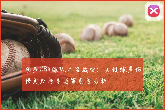 明星CBA球队主场战役:关键球员伤情更新与季后赛前景分析