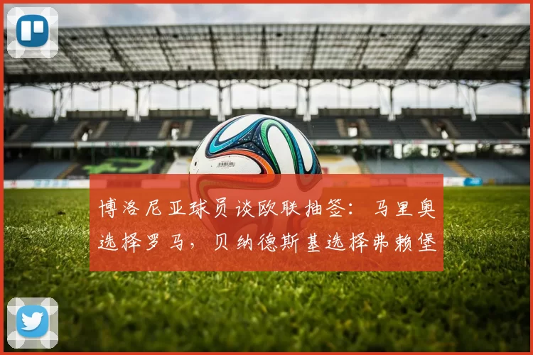 博洛尼亚球员谈欧联抽签：马里奥选择罗马，贝纳德斯基选择弗赖堡