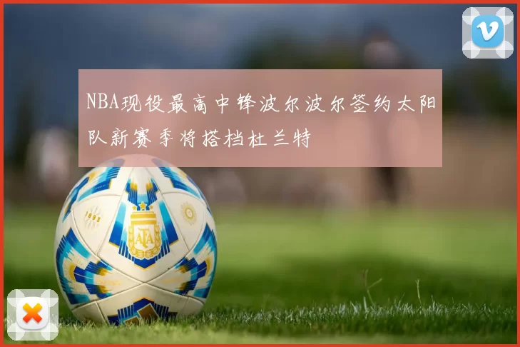 NBA现役最高中锋波尔波尔签约太阳队新赛季将搭档杜兰特