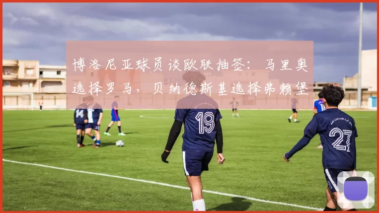 博洛尼亚球员谈欧联抽签：马里奥选择罗马，贝纳德斯基选择弗赖堡