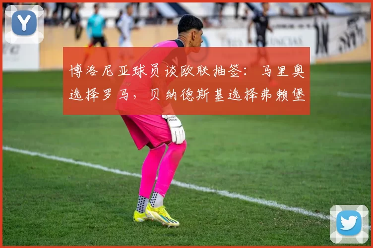 博洛尼亚球员谈欧联抽签:马里奥选择罗马,贝纳德斯基选择弗赖堡