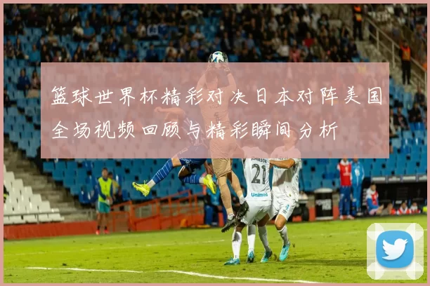 篮球世界杯精彩对决日本对阵美国全场视频回顾与精彩瞬间分析