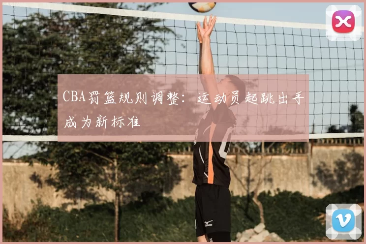 CBA罚篮规则调整：运动员起跳出手成为新标准