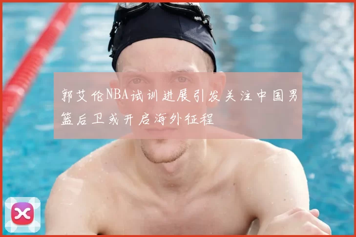 郭艾伦NBA试训进展引发关注中国男篮后卫或开启海外征程