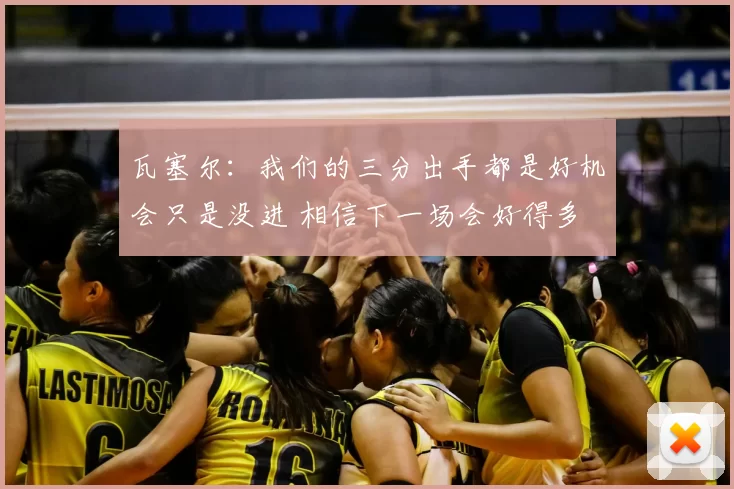 瓦塞尔:我们的三分出手都是好机会只是没进 相信下一场会好得多