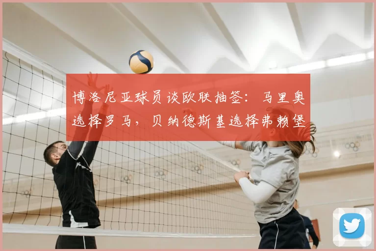 博洛尼亚球员谈欧联抽签:马里奥选择罗马,贝纳德斯基选择弗赖堡
