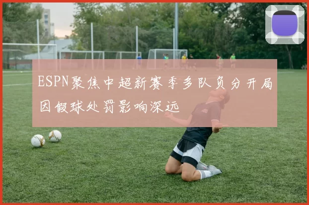 ESPN聚焦中超新赛季多队负分开局因假球处罚影响深远