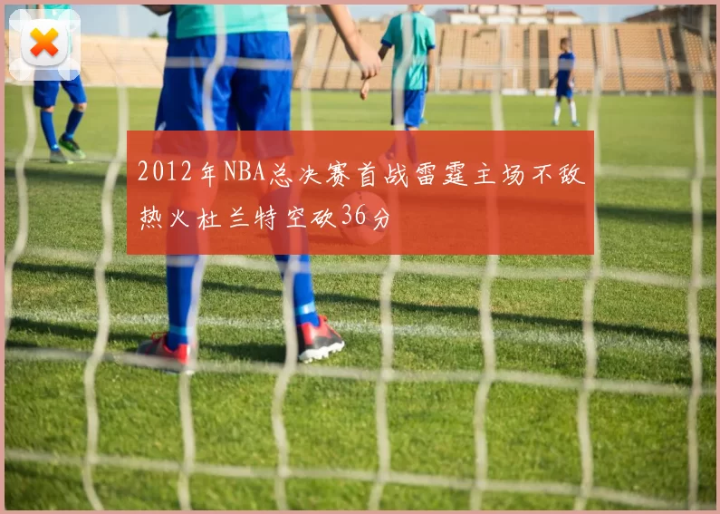 2012年NBA总决赛首战雷霆主场不敌热火杜兰特空砍36分