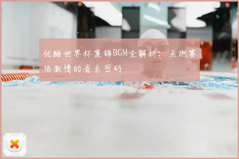 优酷世界杯集锦BGM全解析:点燃赛场激情的音乐密码