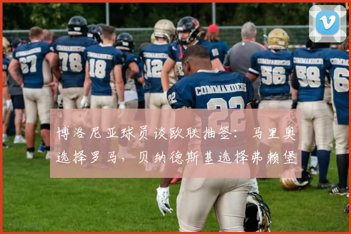 博洛尼亚球员谈欧联抽签:马里奥选择罗马,贝纳德斯基选择弗赖堡