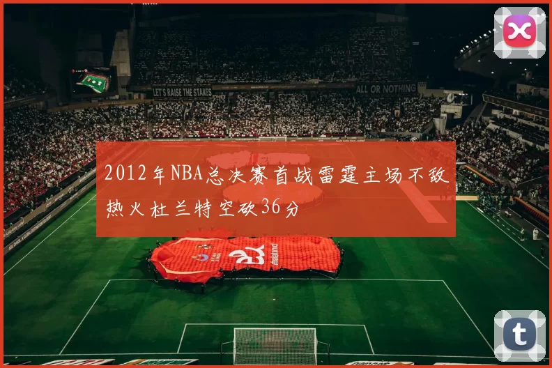 2012年NBA总决赛首战雷霆主场不敌热火杜兰特空砍36分
