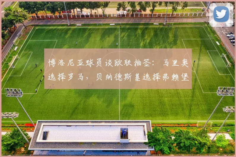 博洛尼亚球员谈欧联抽签：马里奥选择罗马，贝纳德斯基选择弗赖堡