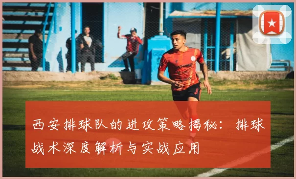 西安排球队的进攻策略揭秘：排球战术深度解析与实战应用
