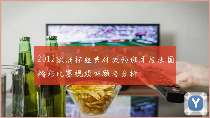 2012欧洲杯经典对决西班牙与法国精彩比赛视频回顾与分析