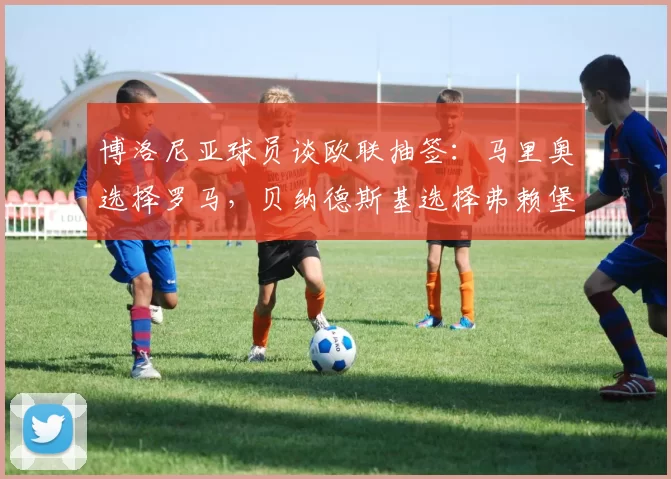 博洛尼亚球员谈欧联抽签:马里奥选择罗马,贝纳德斯基选择弗赖堡